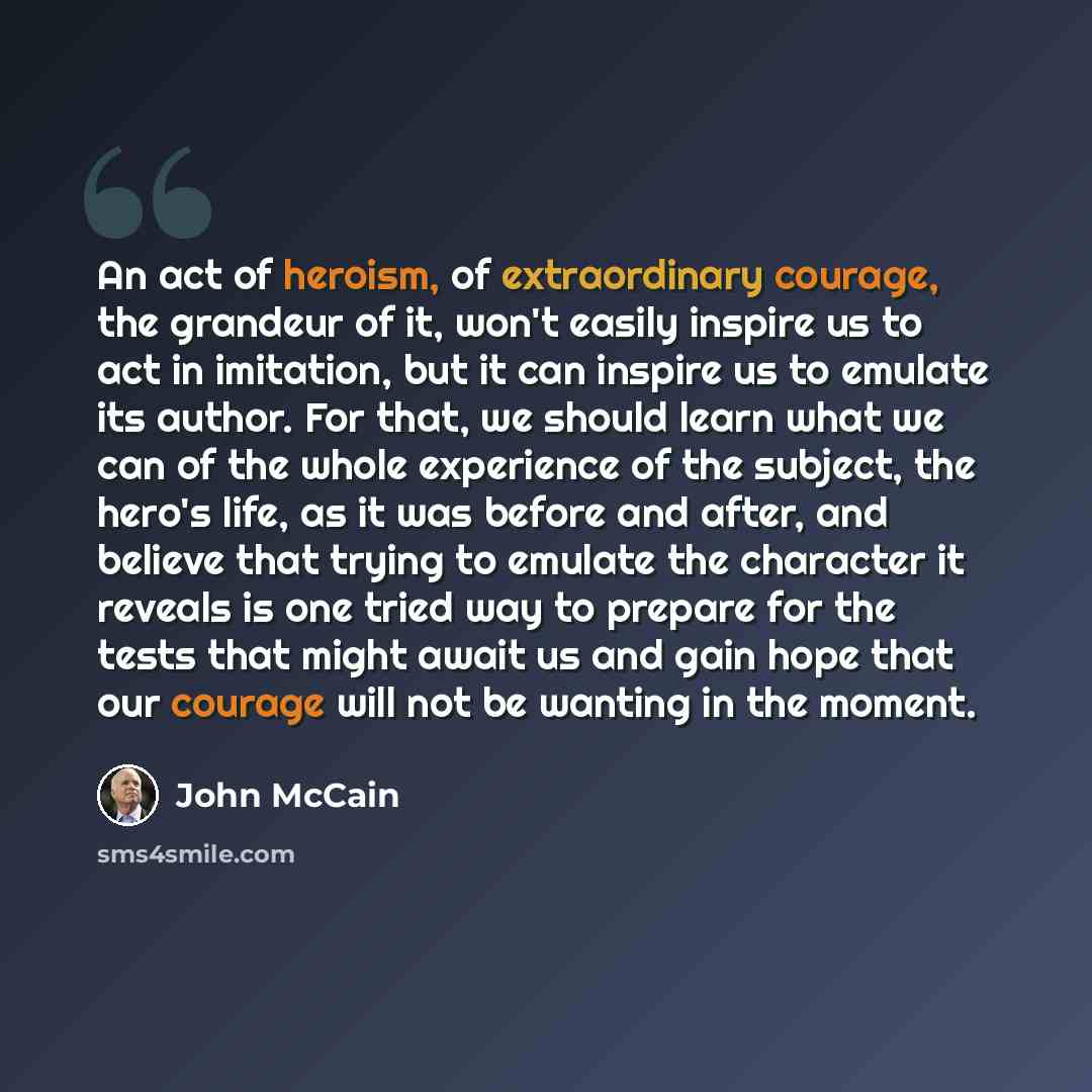 “An act of heroism, of extraordinary courage, the grandeur of it, won't easily inspire us to act in imitation, but it can inspire us to emulate its author. For that, we should learn what we can of the whole experience of the subject, the hero's life, as it was before and after, and believe that…” quote by John McCain