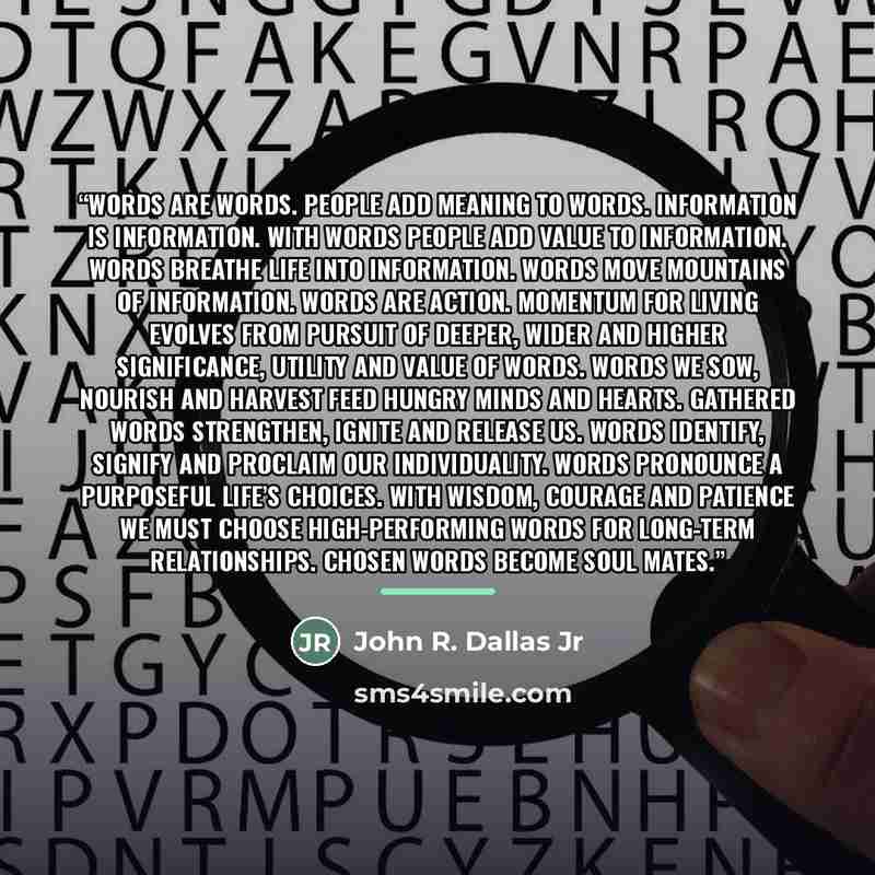 “Words are words. People add meaning to words. Information is information. With words people add value to information. Words breathe life into information. Words move mountains of information. Words are action. Momentum for living evolves from pursuit of deeper, wider and higher significance…” quote by John R. Dallas Jr