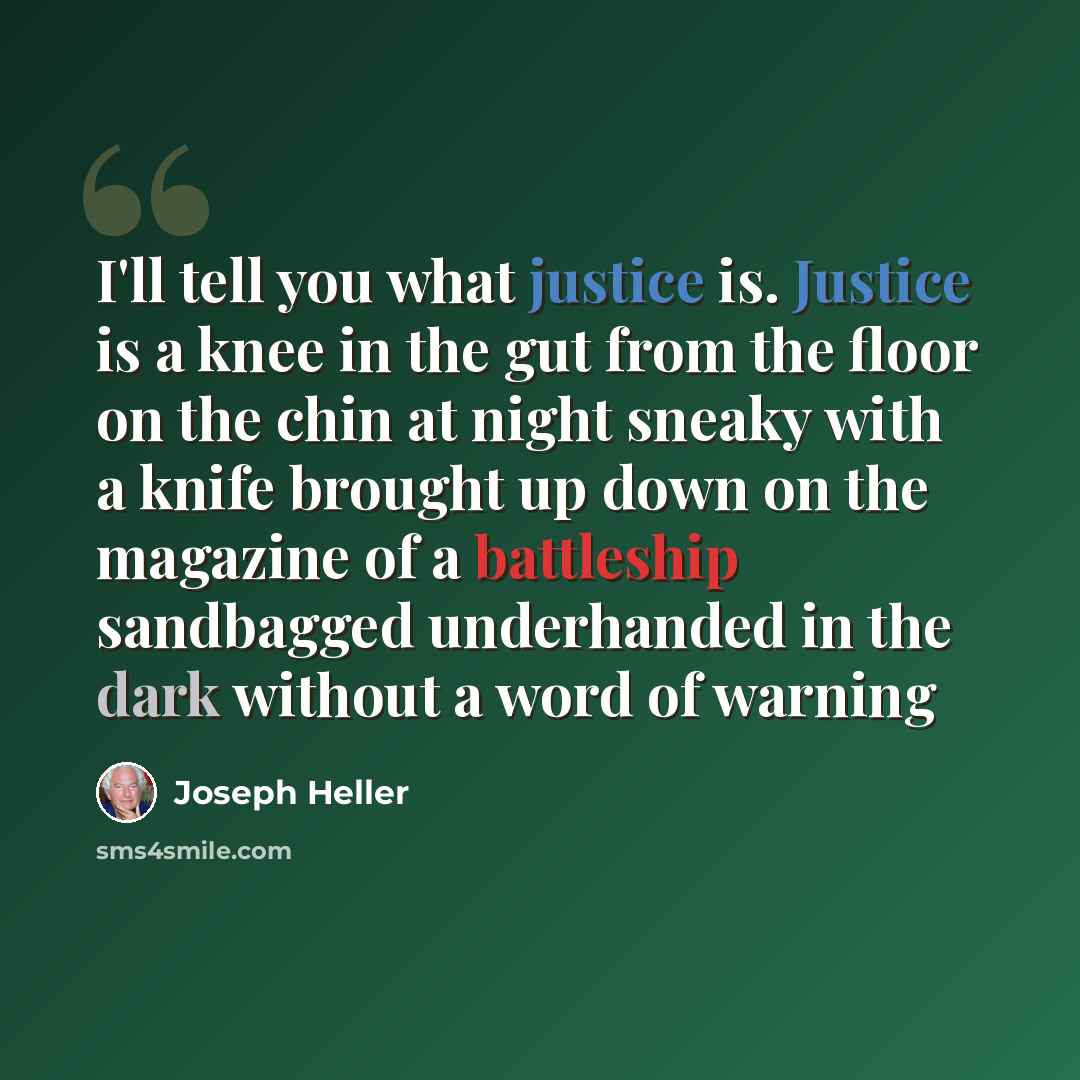 “I'll tell you what justice is. Justice is a knee in the gut from the floor on the chin at night sneaky with a knife brought up down on the magazine of a battleship sandbagged underhanded in the dark without a word of warning” quote by Joseph Heller