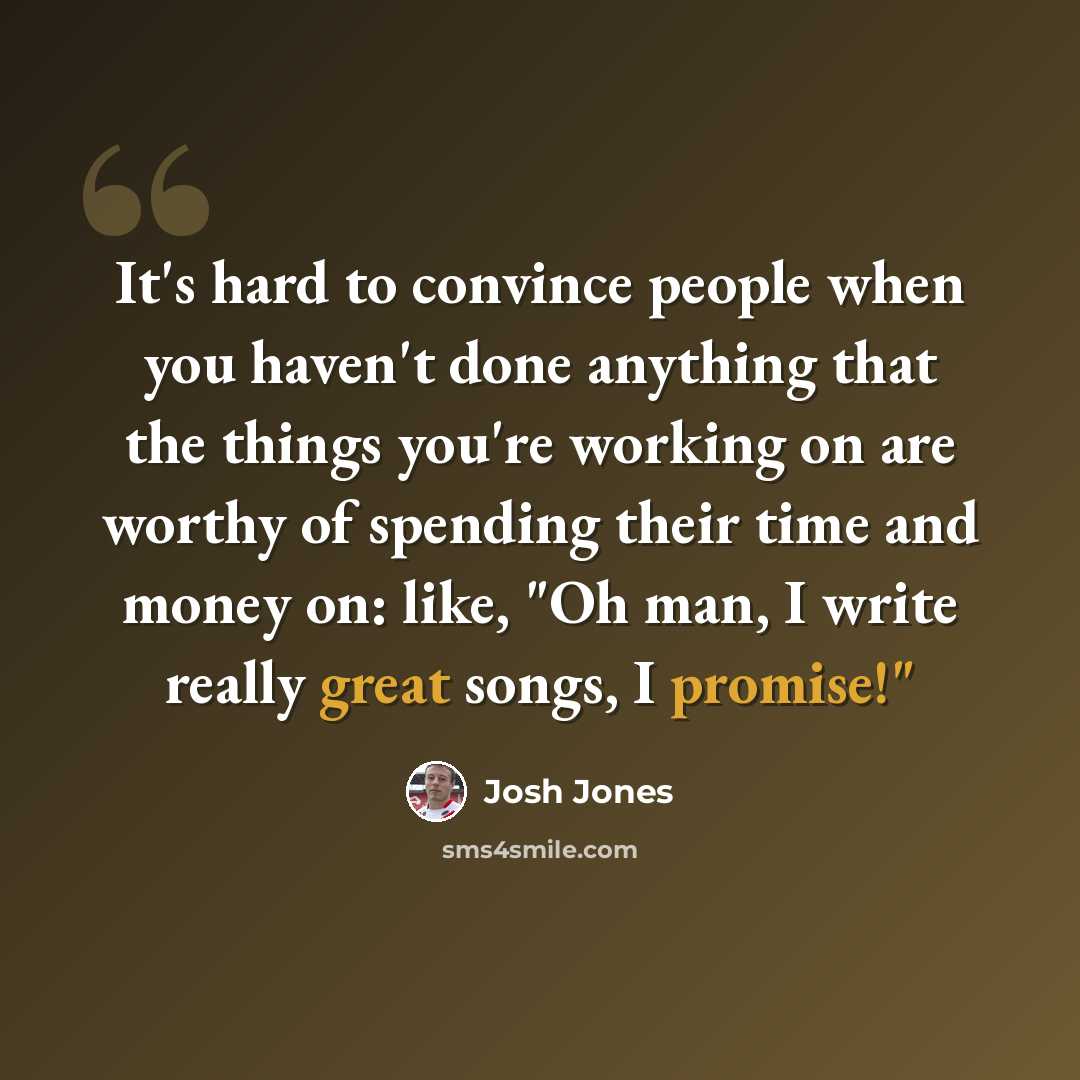 “It's hard to convince people when you haven't done anything that the things you're working on are worthy of spending their time and money on: like, "Oh man, I write really great songs, I promise!"” quote by Josh Jones