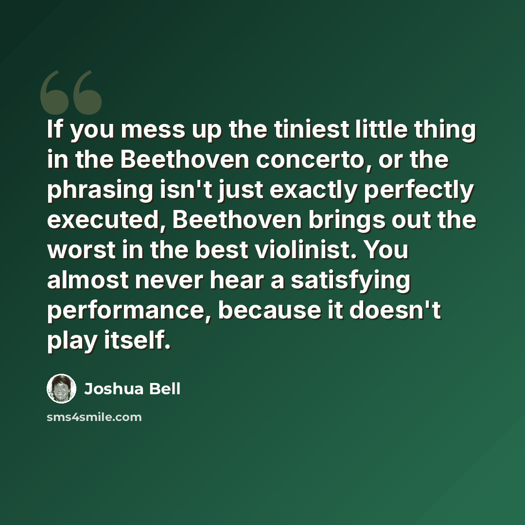 “If you mess up the tiniest little thing in the Beethoven concerto, or the phrasing isn't just exactly perfectly executed, Beethoven brings out the worst in the best violinist. You almost never hear a satisfying performance, because it doesn't play itself.” quote by Joshua Bell
