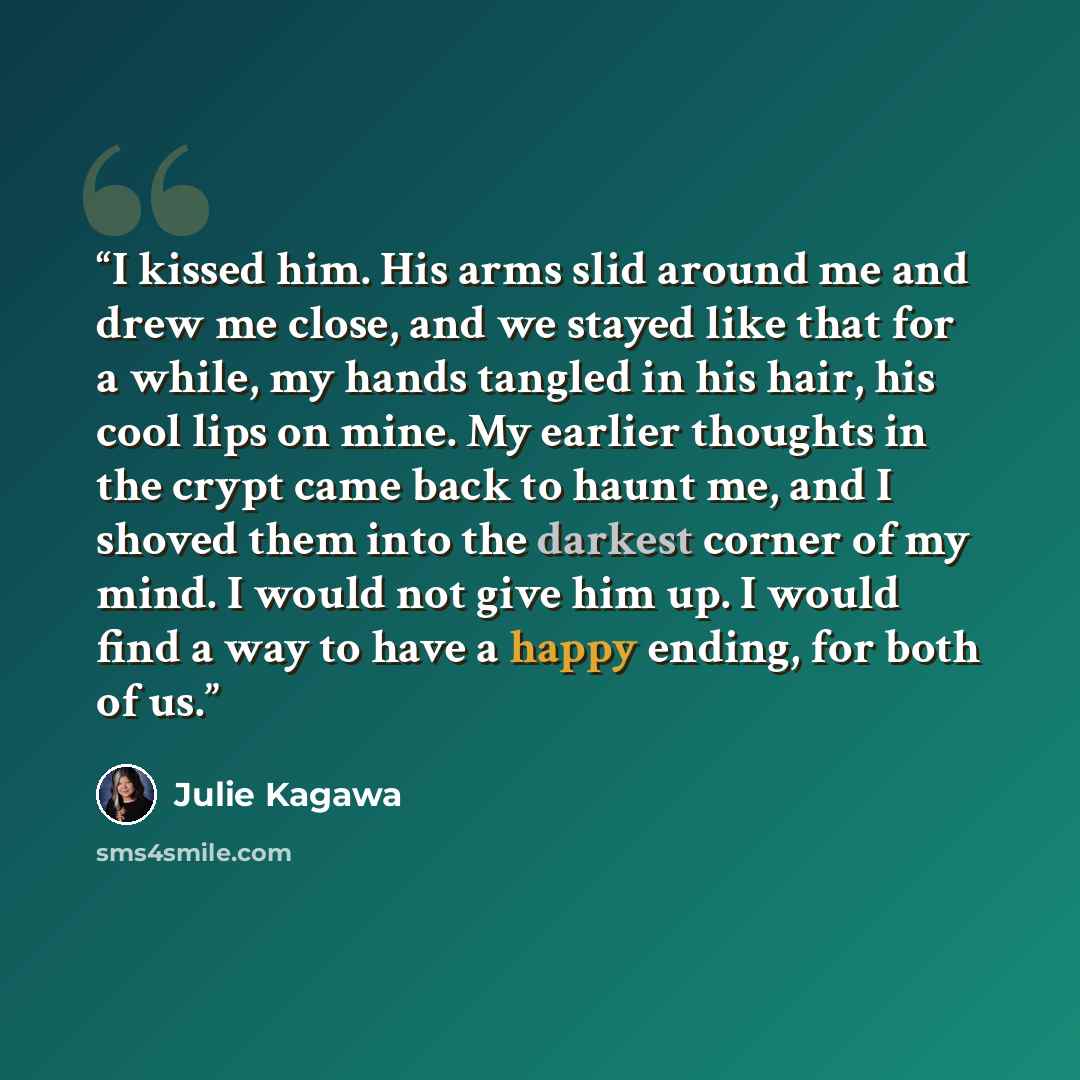 “I kissed him. His arms slid around me and drew me close, and we stayed like that for a while, my hands tangled in his hair, his cool lips on mine. My earlier thoughts in the crypt came back to haunt me, and I shoved them into the darkest corner of my mind. I would not give him up. I would find a…” quote by Julie Kagawa