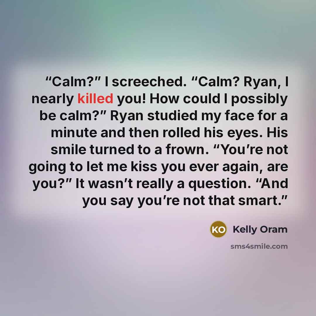 “Calm?” I screeched. “Calm? Ryan, I nearly killed you! How could I possibly be calm?” Ryan studied my face for a minute and then rolled his eyes. His smile turned to a frown. “You’re not going to let me kiss you ever again, are you?” It wasn’t really a question. “And you say you’re not that smart.” quote by Kelly Oram