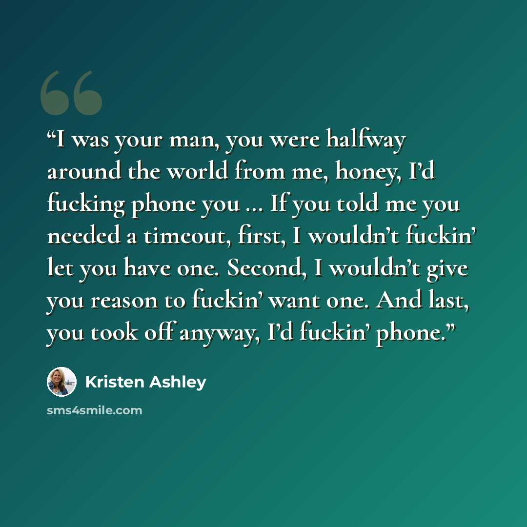 “I was your man, you were halfway around the world from me, honey, I’d fucking phone you … If you told me you needed a timeout, first, I wouldn’t fuckin’ let you have one. Second, I wouldn’t give you reason to fuckin’ want one. And last, you took off anyway, I’d fuckin’ phone.” quote by Kristen Ashley