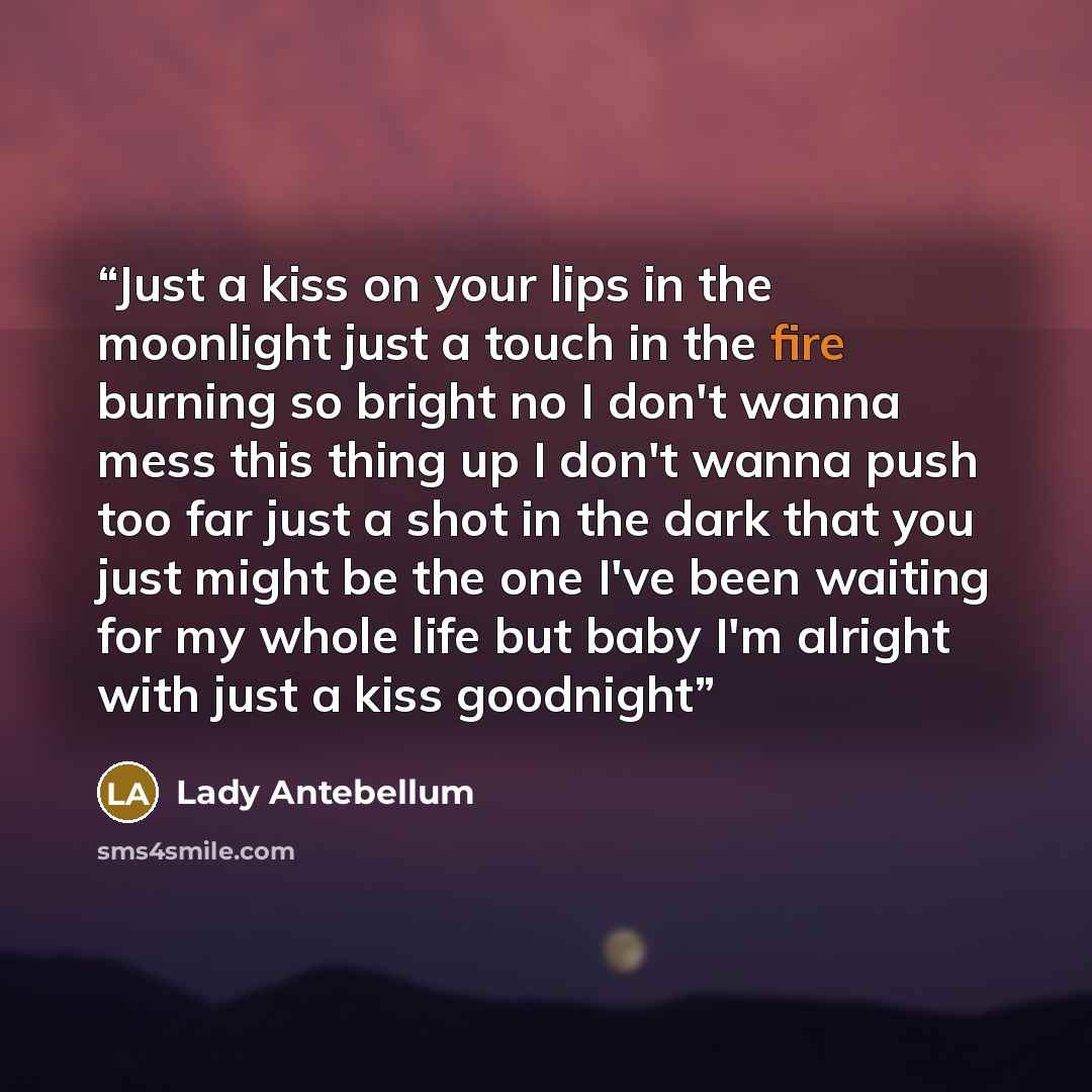 “Just a kiss on your lips in the moonlight just a touch in the fire burning so bright no I don't wanna mess this thing up I don't wanna push too far just a shot in the dark that you just might be the one I've been waiting for my whole life but baby I'm alright with just a kiss goodnight” quote by Lady Antebellum