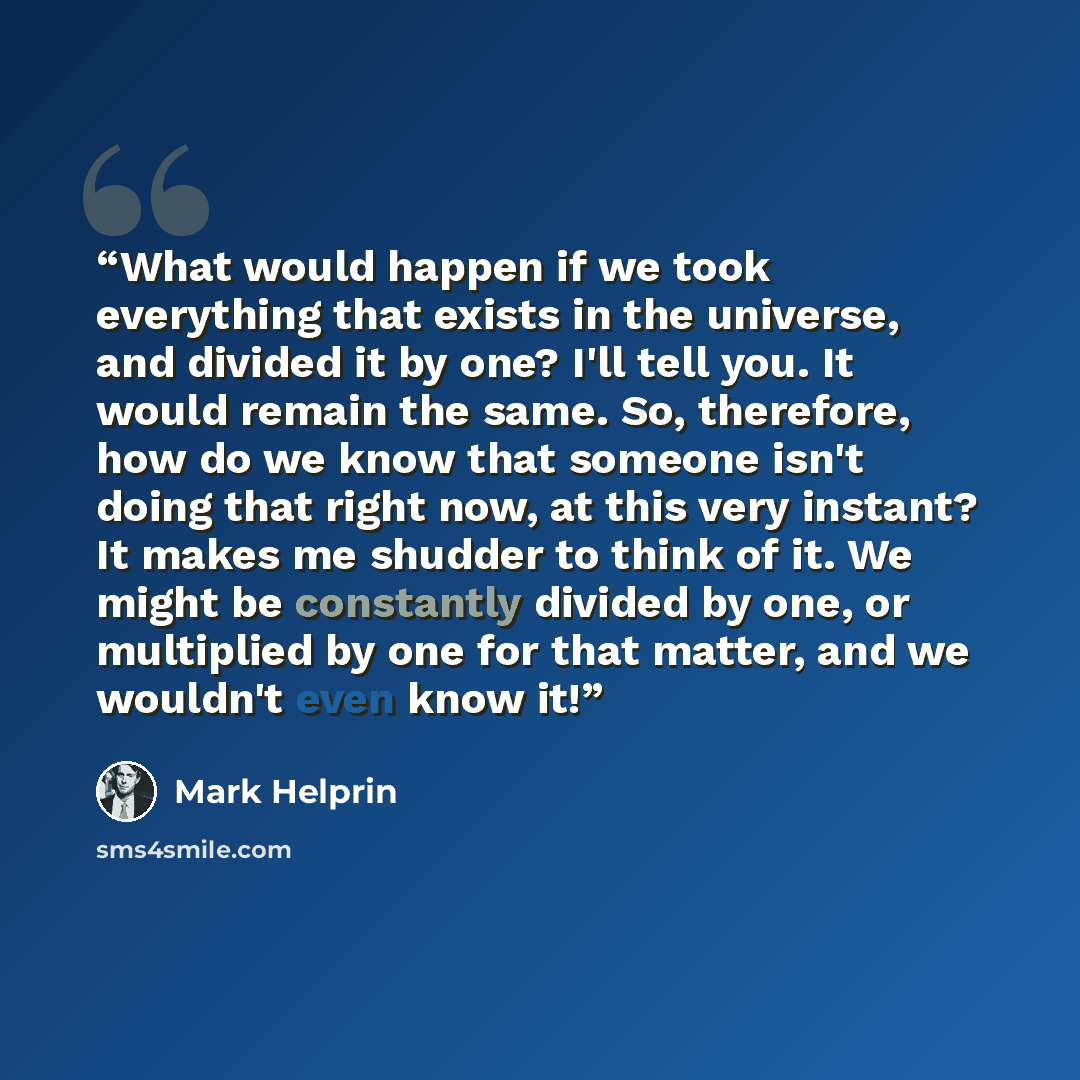“What would happen if we took everything that exists in the universe, and divided it by one? I'll tell you. It would remain the same. So, therefore, how do we know that someone isn't doing that right now, at this very instant? It makes me shudder to think of it. We might be constantly divided by…” quote by Mark Helprin