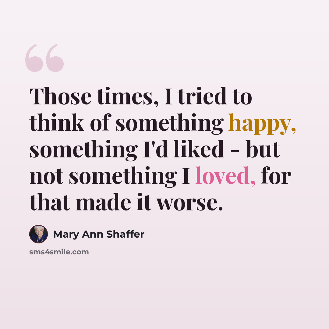 “Those times, I tried to think of something happy, something I'd liked - but not something I loved, for that made it worse.” quote by Mary Ann Shaffer