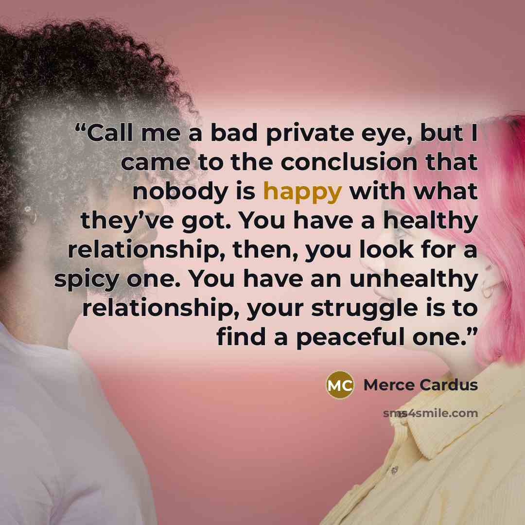 “Call me a bad private eye, but I came to the conclusion that nobody is happy with what they’ve got. You have a healthy relationship, then, you look for a spicy one. You have an unhealthy relationship, your struggle is to find a peaceful one.” quote by Merce Cardus