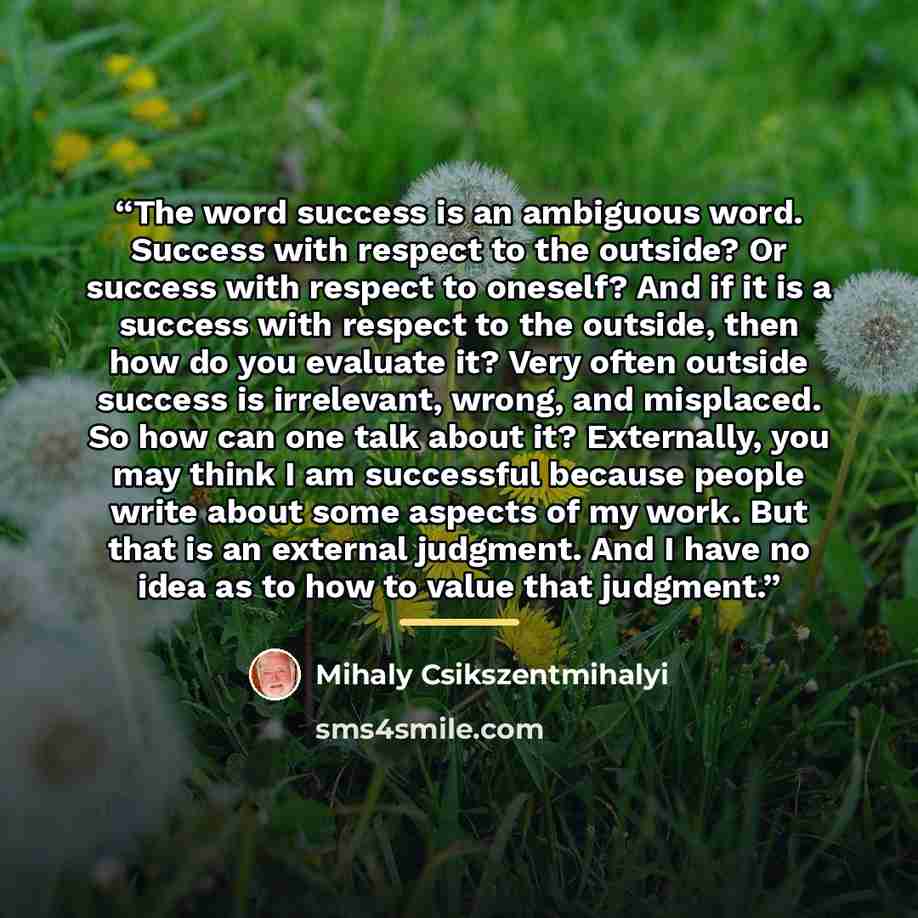 “The word success is an ambiguous word. Success with respect to the outside? Or success with respect to oneself? And if it is a success with respect to the outside, then how do you evaluate it? Very often outside success is irrelevant, wrong, and misplaced. So how can one talk about it? Externally…” quote by Mihaly Csikszentmihalyi