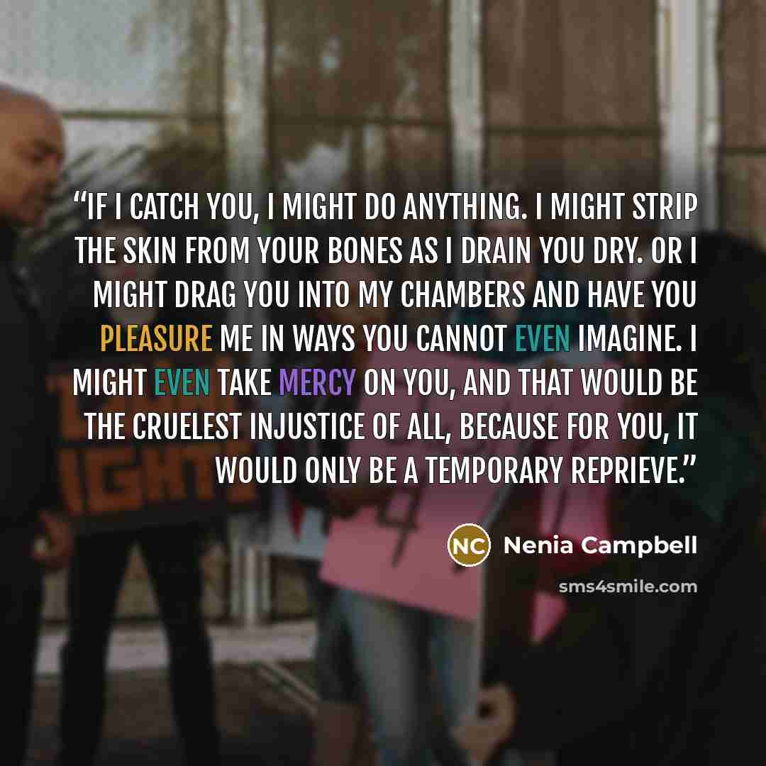 “If I catch you, I might do anything. I might strip the skin from your bones as I drain you dry. Or I might drag you into my chambers and have you pleasure me in ways you cannot even imagine. I might even take mercy on you, and that would be the cruelest injustice of all, because for you, it would…” quote by Nenia Campbell