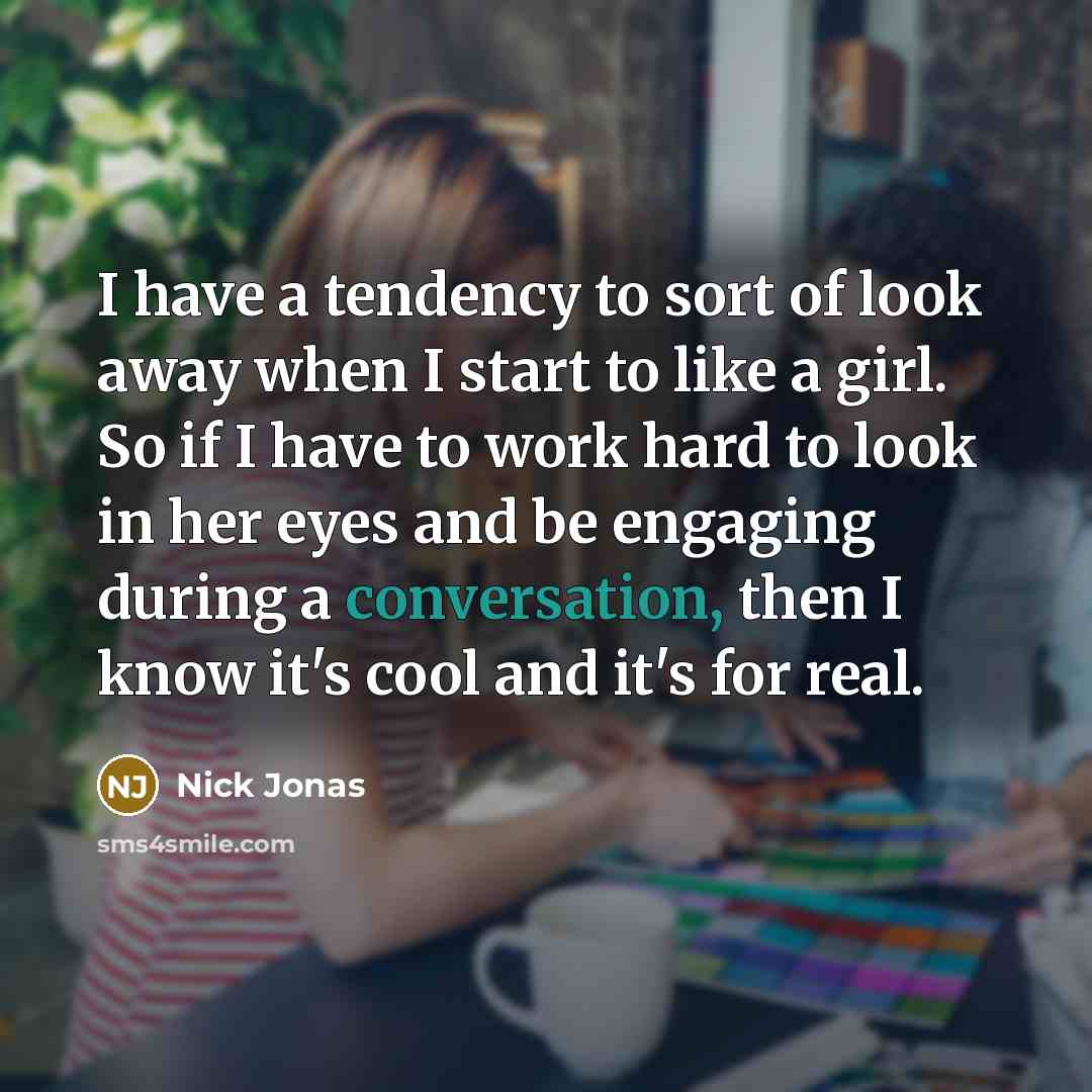 “I have a tendency to sort of look away when I start to like a girl. So if I have to work hard to look in her eyes and be engaging during a conversation, then I know it's cool and it's for real.” quote by Nick Jonas