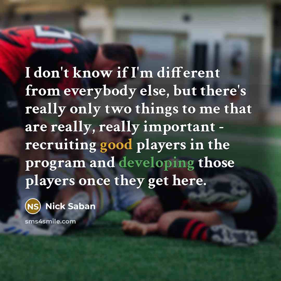 “I don't know if I'm different from everybody else, but there's really only two things to me that are really, really important - recruiting good players in the program and developing those players once they get here.” quote by Nick Saban