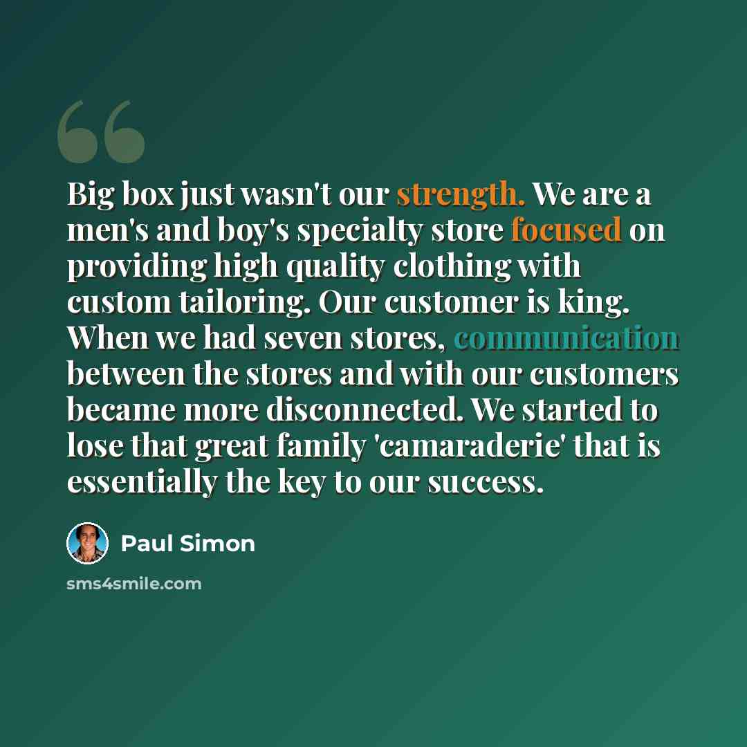 “Big box just wasn't our strength. We are a men's and boy's specialty store focused on providing high quality clothing with custom tailoring. Our customer is king. When we had seven stores, communication between the stores and with our customers became more disconnected. We started to lose that…” quote by Paul Simon