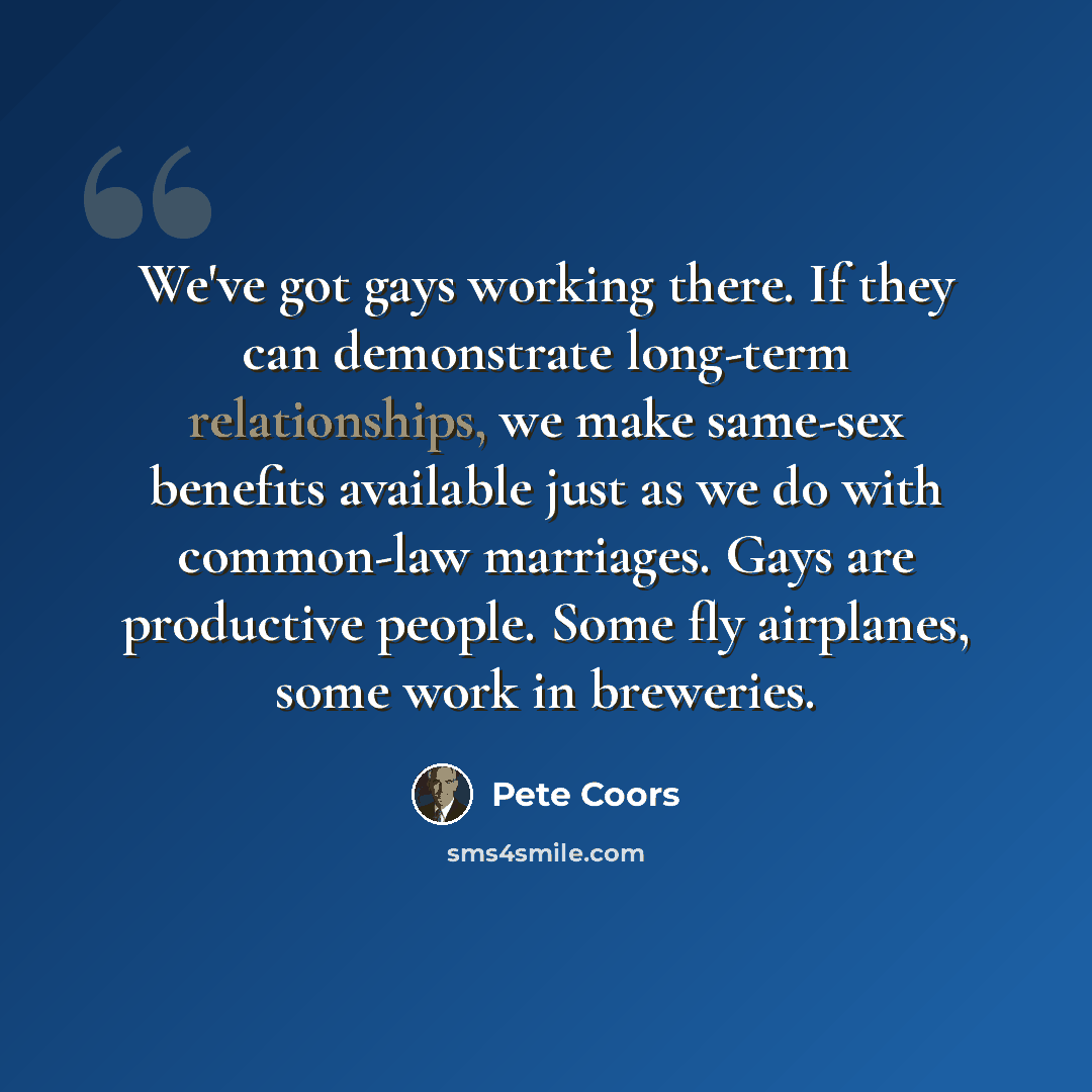 “We've got gays working there. If they can demonstrate long-term relationships, we make same-sex benefits available just as we do with common-law marriages. Gays are productive people. Some fly airplanes, some work in breweries.” quote by Pete Coors