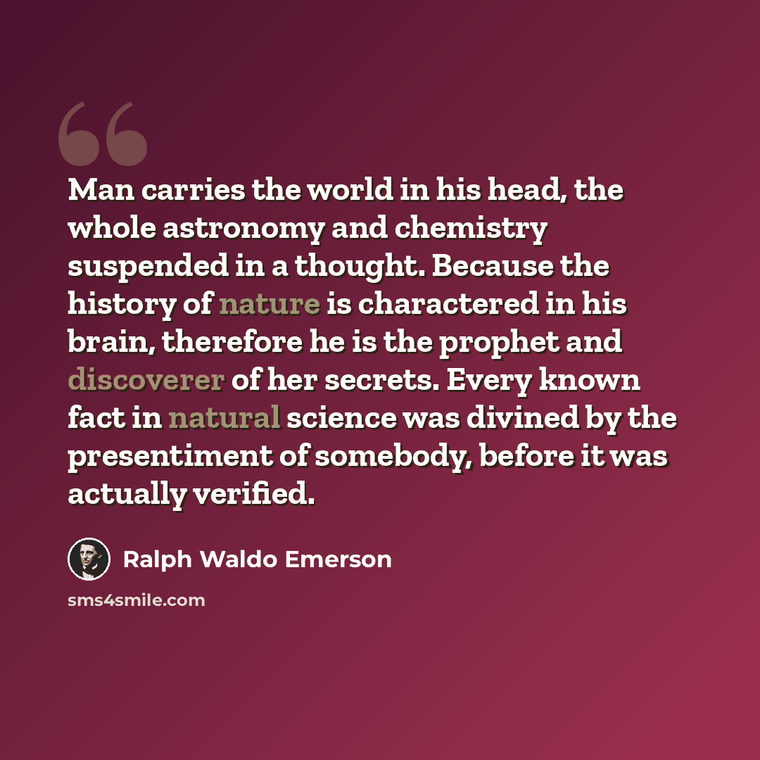 “Man carries the world in his head, the whole astronomy and chemistry suspended in a thought. Because the history of nature is charactered in his brain, therefore he is the prophet and discoverer of her secrets. Every known fact in natural science was divined by the presentiment of somebody, before…” quote by Ralph Waldo Emerson