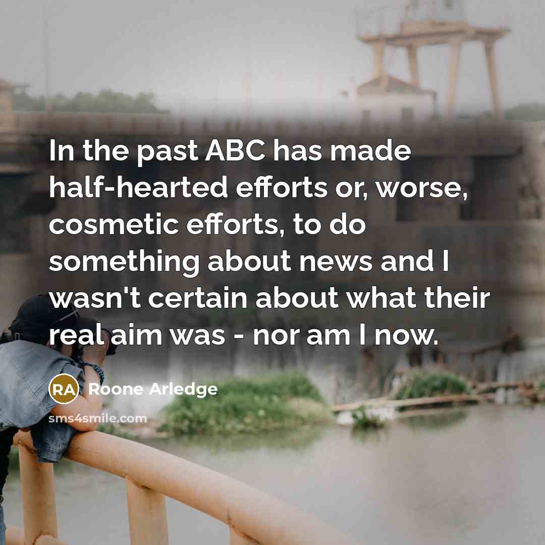 “In the past ABC has made half-hearted efforts or, worse, cosmetic efforts, to do something about news and I wasn't certain about what their real aim was - nor am I now.” quote by Roone Arledge