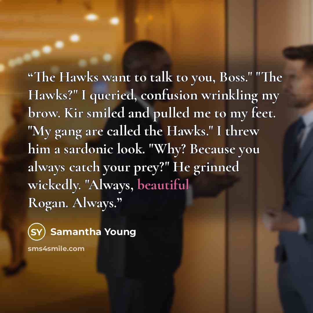 “The Hawks want to talk to you, Boss." "The Hawks?" I queried, confusion wrinkling my brow. Kir smiled and pulled me to my feet. "My gang are called the Hawks." I threw him a sardonic look. "Why? Because you always catch your prey?" He grinned wickedly. "Always, beautiful Rogan. Always.” quote by Samantha Young