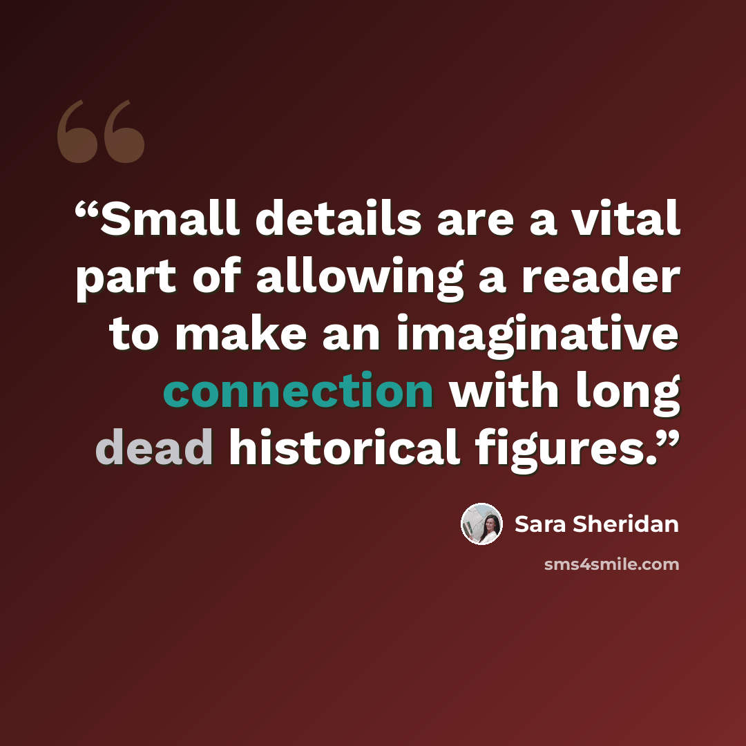 “Small details are a vital part of allowing a reader to make an imaginative connection with long dead historical figures.” quote by Sara Sheridan