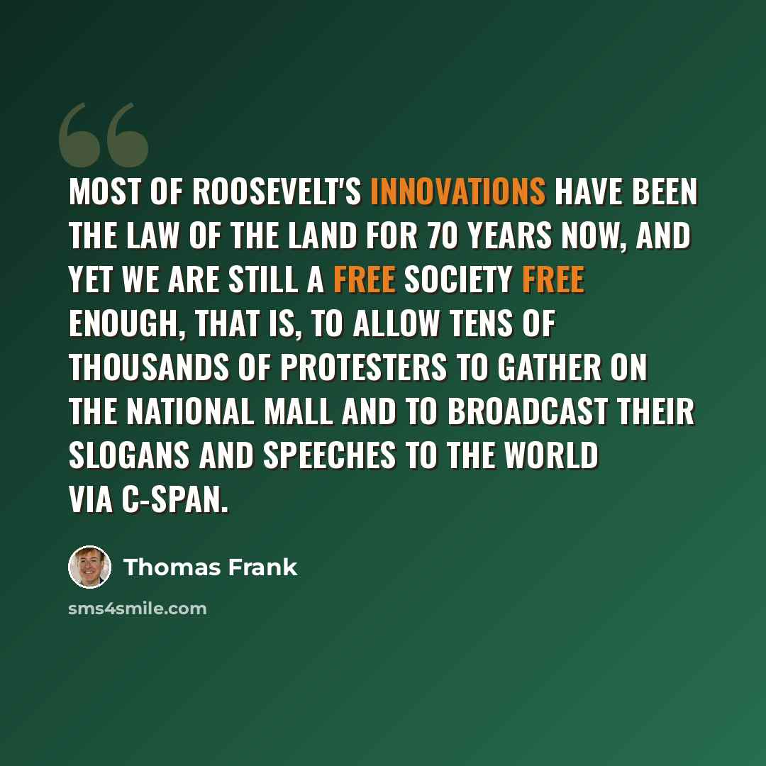 “Most of Roosevelt's innovations have been the law of the land for 70 years now, and yet we are still a free society free enough, that is, to allow tens of thousands of protesters to gather on the National Mall and to broadcast their slogans and speeches to the world via C-SPAN.” quote by Thomas Frank