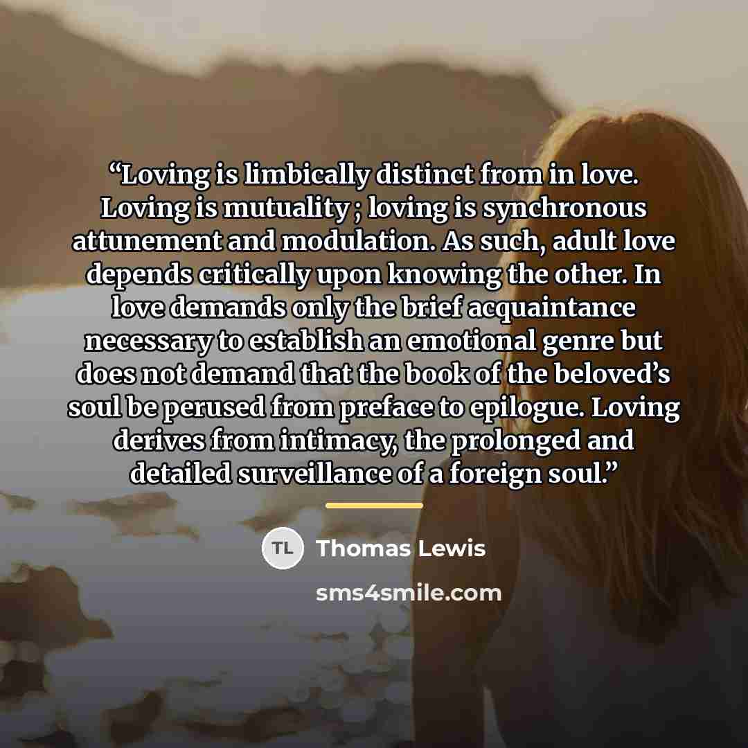 “Loving is limbically distinct from in love. Loving is mutuality ; loving is synchronous attunement and modulation. As such, adult love depends critically upon knowing the other. In love demands only the brief acquaintance necessary to establish an emotional genre but does not demand that the book…” quote by Thomas Lewis