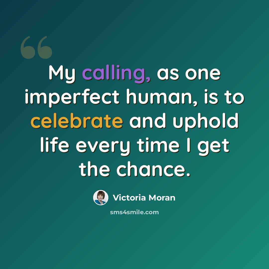 “My calling, as one imperfect human, is to celebrate and uphold life every time I get the chance.” quote by Victoria Moran