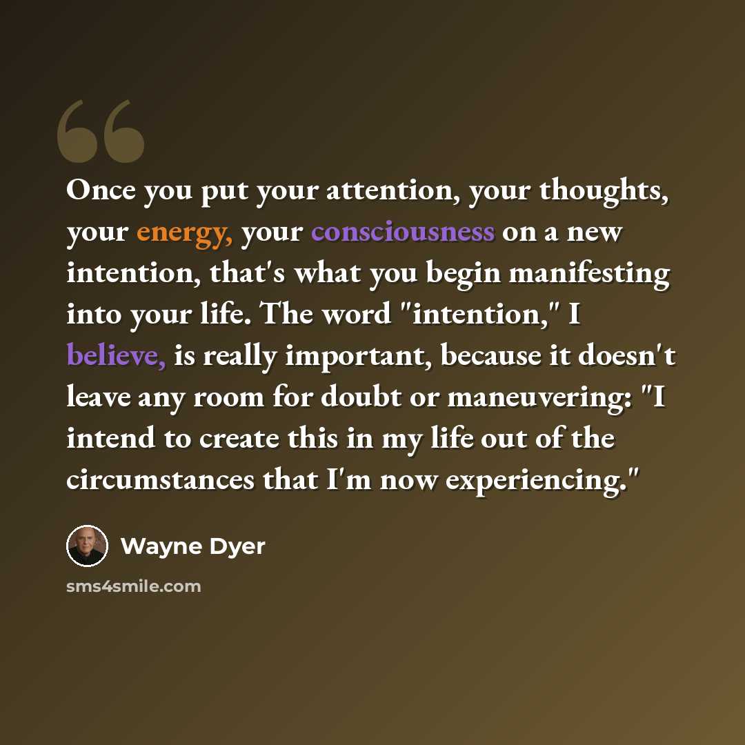 “Once you put your attention, your thoughts, your energy, your consciousness on a new intention, that's what you begin manifesting into your life. The word "intention," I believe, is really important, because it doesn't leave any room for doubt or maneuvering: "I intend to create this in my life…” quote by Wayne Dyer