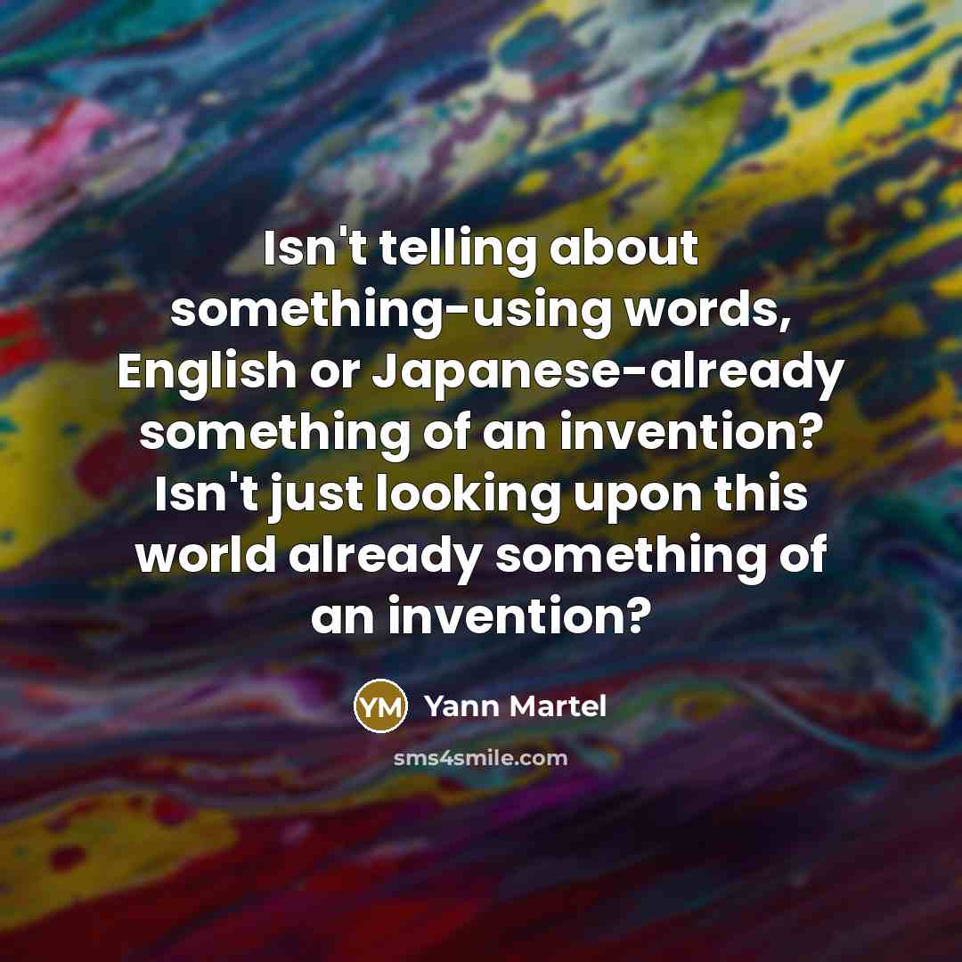 “Isn't telling about something-using words, English or Japanese-already something of an invention? Isn't just looking upon this world already something of an invention?” quote by Yann Martel