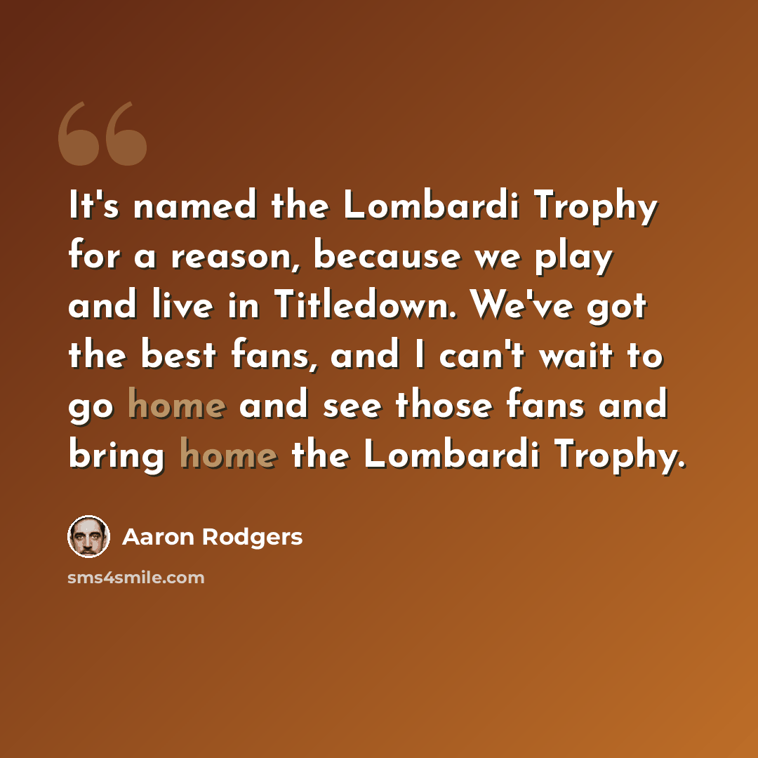 “It's named the Lombardi Trophy for a reason, because we play and live in Titledown. We've got the best fans, and I can't wait to go home and see those fans and bring home the Lombardi Trophy.” quote by Aaron Rodgers
