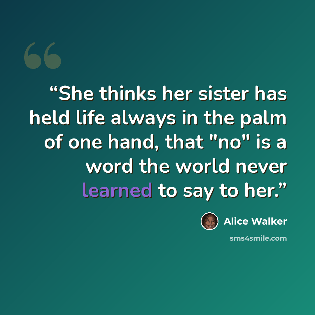 “She thinks her sister has held life always in the palm of one hand, that "no" is a word the world never learned to say to her.” quote by Alice Walker