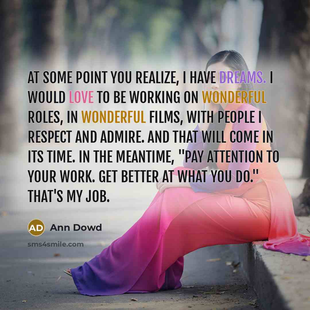 “At some point you realize, I have dreams. I would love to be working on wonderful roles, in wonderful films, with people I respect and admire. And that will come in its time. In the meantime, "Pay attention to your work. Get better at what you do." That's my job.” quote by Ann Dowd