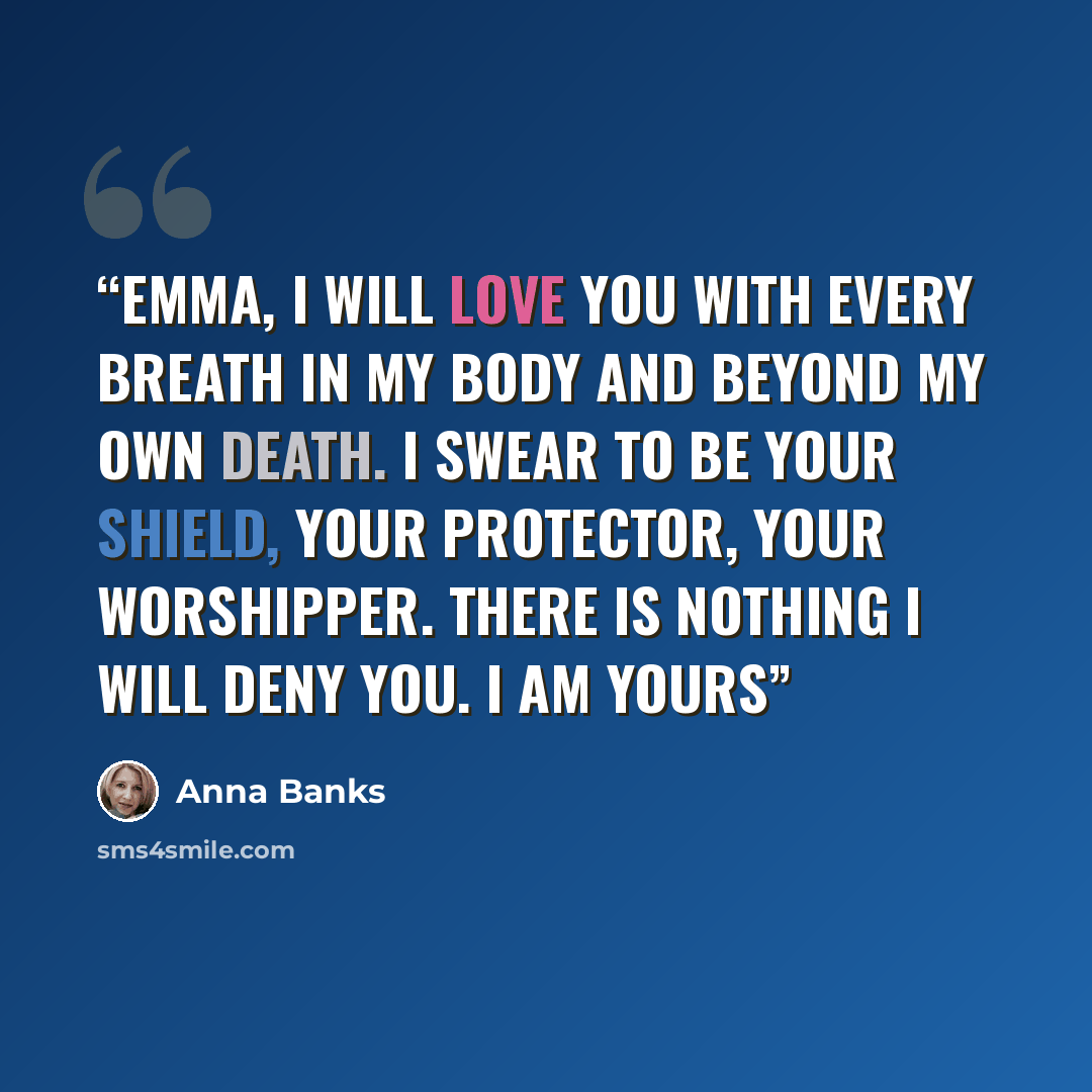 “Emma, I will love you with every breath in my body and beyond my own death. I swear to be your shield, your protector, your worshipper. There is nothing I will deny you. I am yours” quote by Anna Banks
