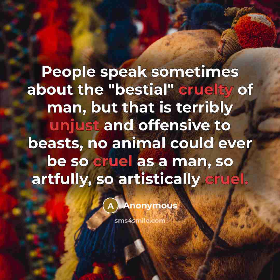 “People speak sometimes about the "bestial" cruelty of man, but that is terribly unjust and offensive to beasts, no animal could ever be so cruel as a man, so artfully, so artistically cruel.” quote by Anonymous