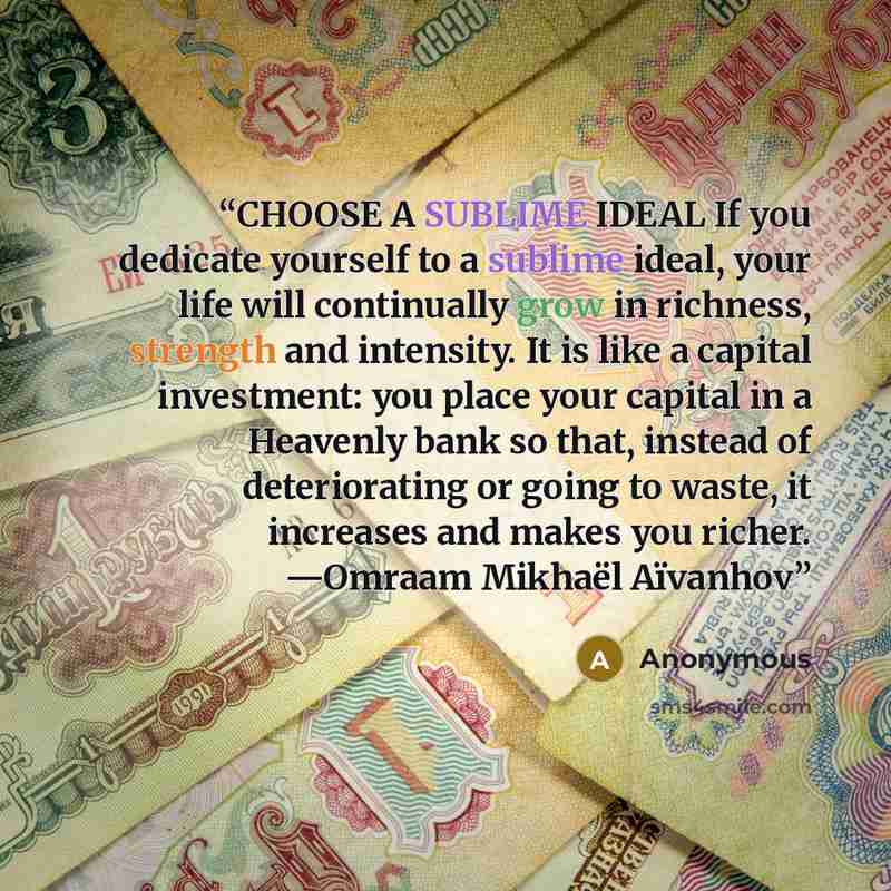 “CHOOSE A SUBLIME IDEAL If you dedicate yourself to a sublime ideal, your life will continually grow in richness, strength and intensity. It is like a capital investment: you place your capital in a Heavenly bank so that, instead of deteriorating or going to waste, it increases and makes you…” quote by Anonymous
