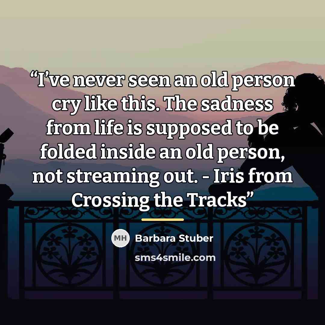 “I’ve never seen an old person cry like this. The sadness from life is supposed to be folded inside an old person, not streaming out. - Iris from Crossing the Tracks” quote by Barbara Stuber