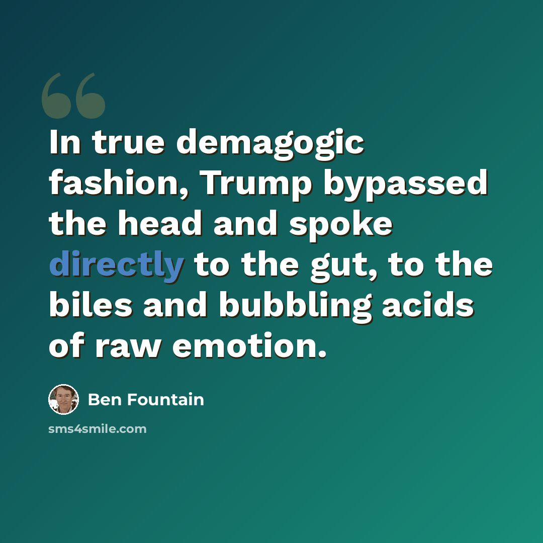 “In true demagogic fashion, Trump bypassed the head and spoke directly to the gut, to the biles and bubbling acids of raw emotion.” quote by Ben Fountain