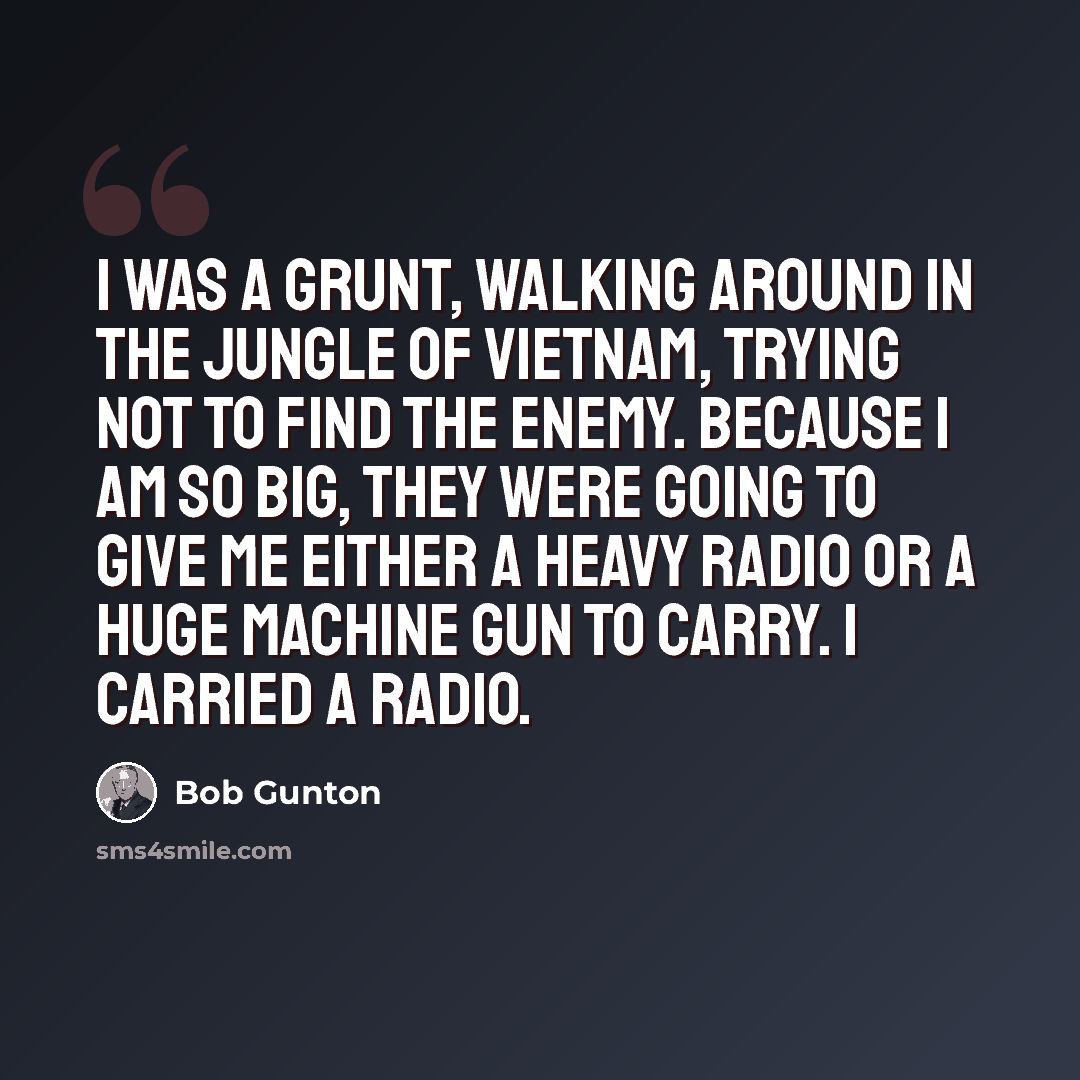 “I was a grunt, walking around in the jungle of Vietnam, trying not to find the enemy. Because I am so big, they were going to give me either a heavy radio or a huge machine gun to carry. I carried a radio.” quote by Bob Gunton
