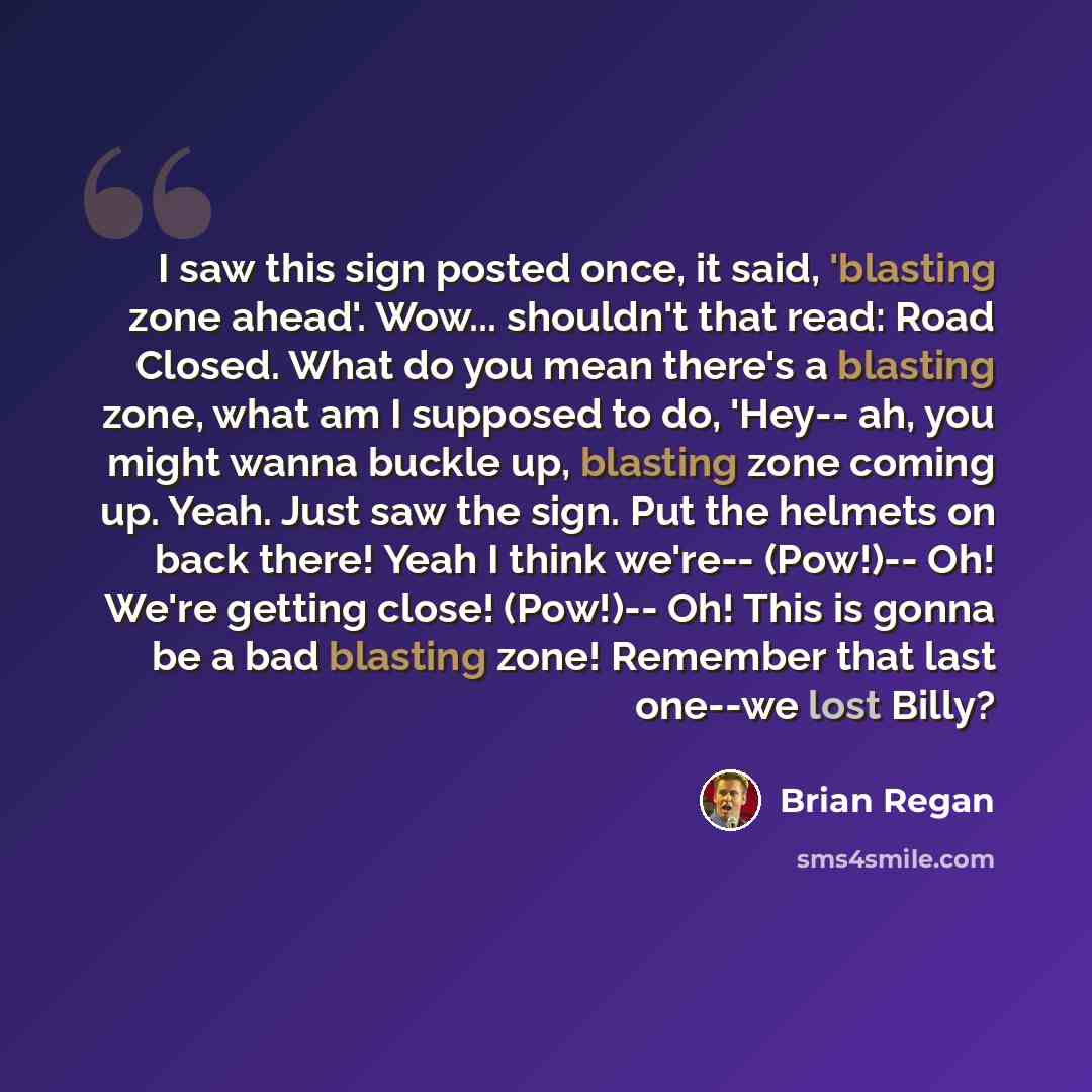 “I saw this sign posted once, it said, 'blasting zone ahead'. Wow... shouldn't that read: Road Closed. What do you mean there's a blasting zone, what am I supposed to do, 'Hey-- ah, you might wanna buckle up, blasting zone coming up. Yeah. Just saw the sign. Put the helmets on back there! Yeah I…” quote by Brian Regan