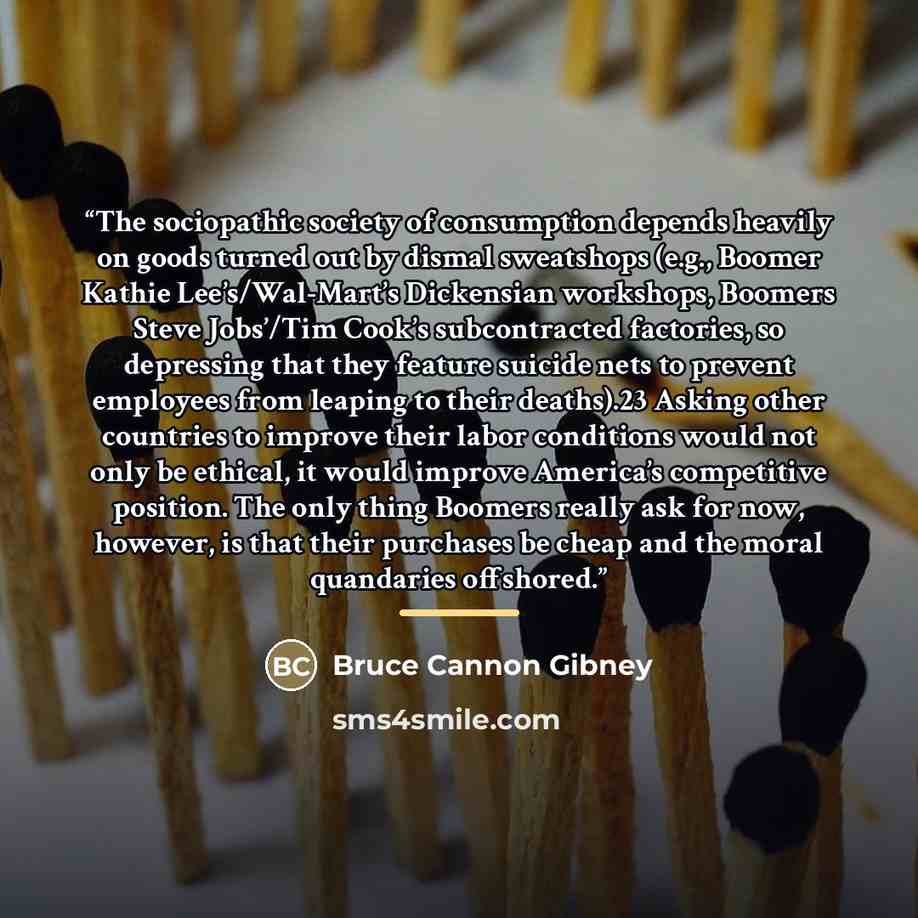 “The sociopathic society of consumption depends heavily on goods turned out by dismal sweatshops (e.g., Boomer Kathie Lee’s/Wal-Mart’s Dickensian workshops, Boomers Steve Jobs’/Tim Cook’s subcontracted factories, so depressing that they feature suicide nets to prevent employees from leaping to…” quote by Bruce Cannon Gibney