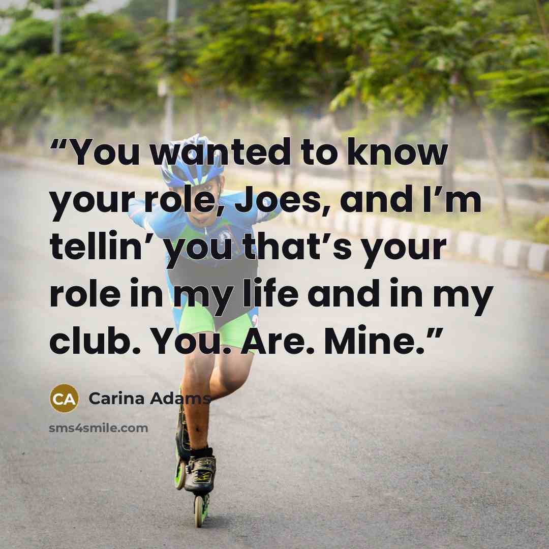 “You wanted to know your role, Joes, and I’m tellin’ you that’s your role in my life and in my club. You. Are. Mine.” quote by Carina Adams