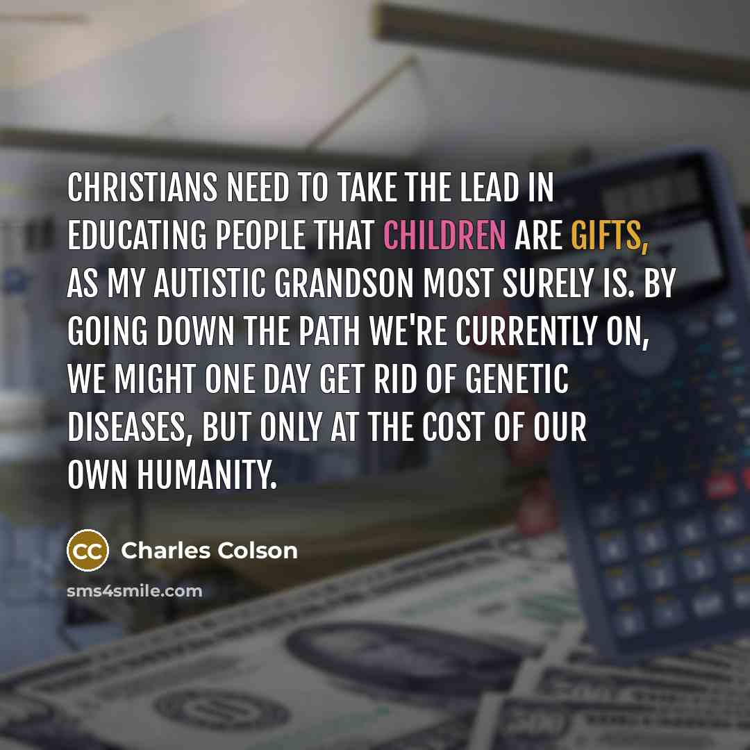 “Christians need to take the lead in educating people that children are gifts, as my autistic grandson most surely is. By going down the path we're currently on, we might one day get rid of genetic diseases, but only at the cost of our own humanity.” quote by Charles Colson