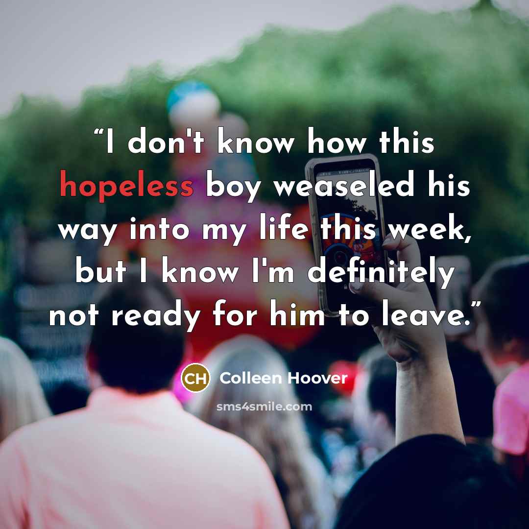 “I don't know how this hopeless boy weaseled his way into my life this week, but I know I'm definitely not ready for him to leave.” quote by Colleen Hoover