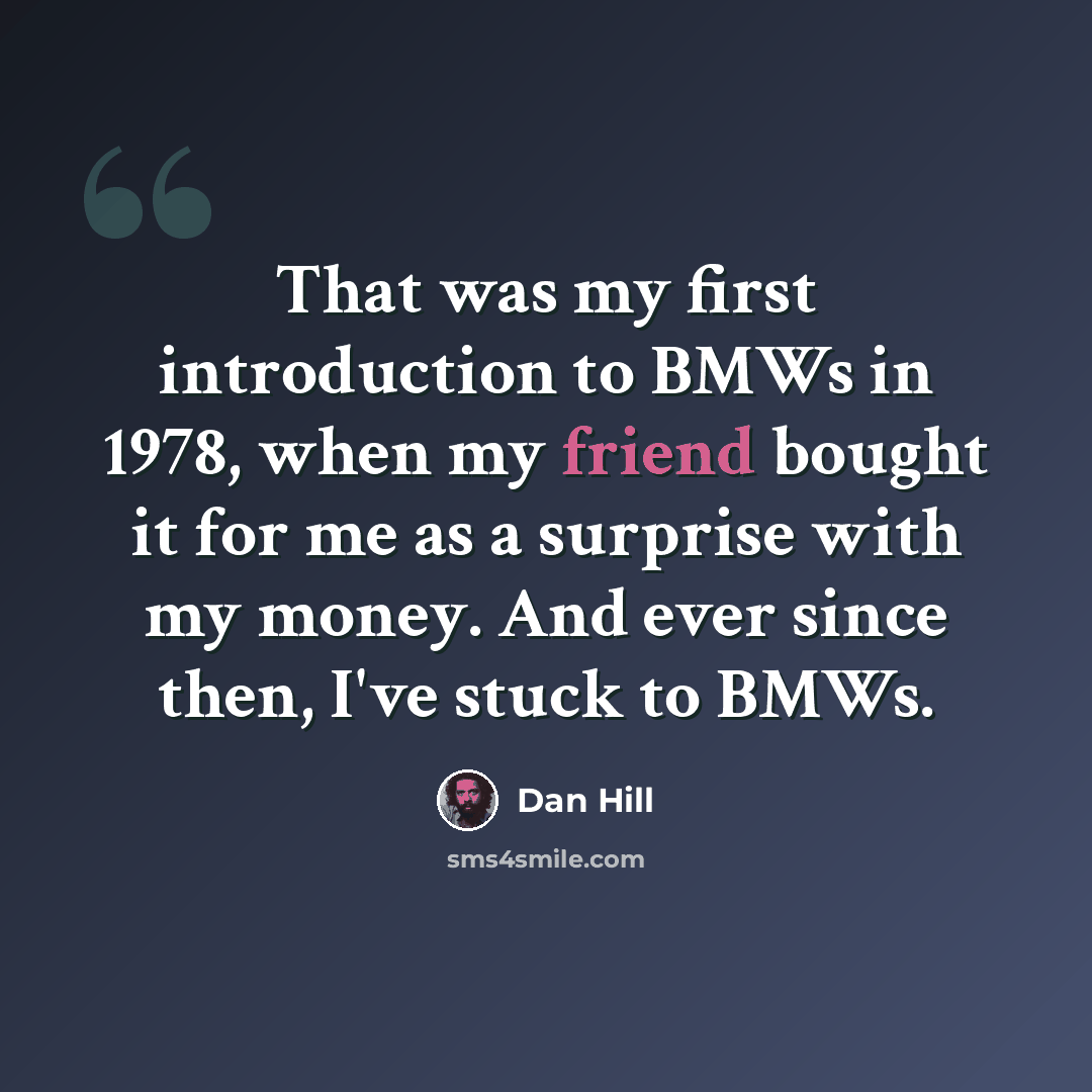 “That was my first introduction to BMWs in 1978, when my friend bought it for me as a surprise with my money. And ever since then, I've stuck to BMWs.” quote by Dan Hill