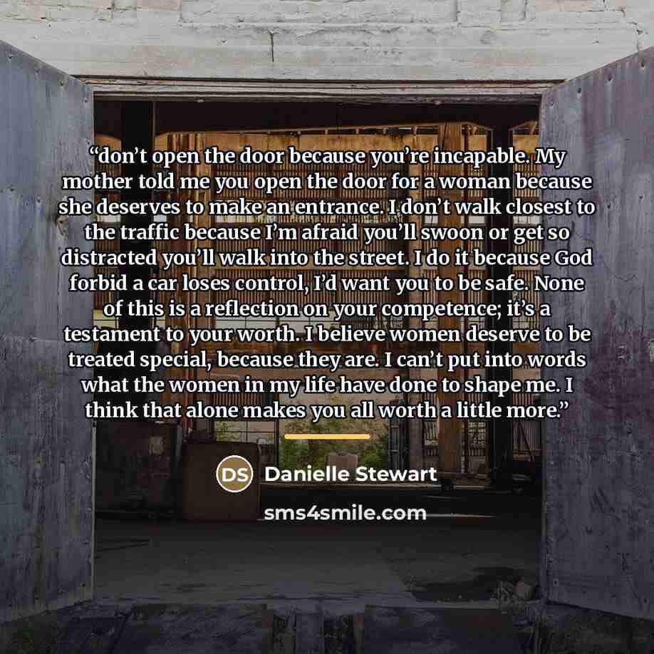 “don’t open the door because you’re incapable. My mother told me you open the door for a woman because she deserves to make an entrance. I don’t walk closest to the traffic because I’m afraid you’ll swoon or get so distracted you’ll walk into the street. I do it because God forbid a car loses…” quote by Danielle Stewart