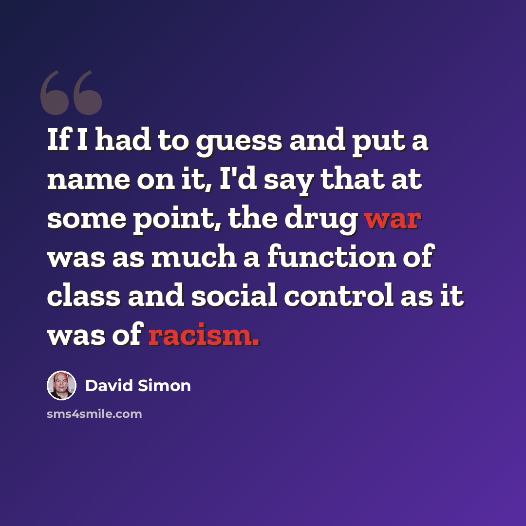 “If I had to guess and put a name on it, I'd say that at some point, the drug war was as much a function of class and social control as it was of racism.” quote by David Simon