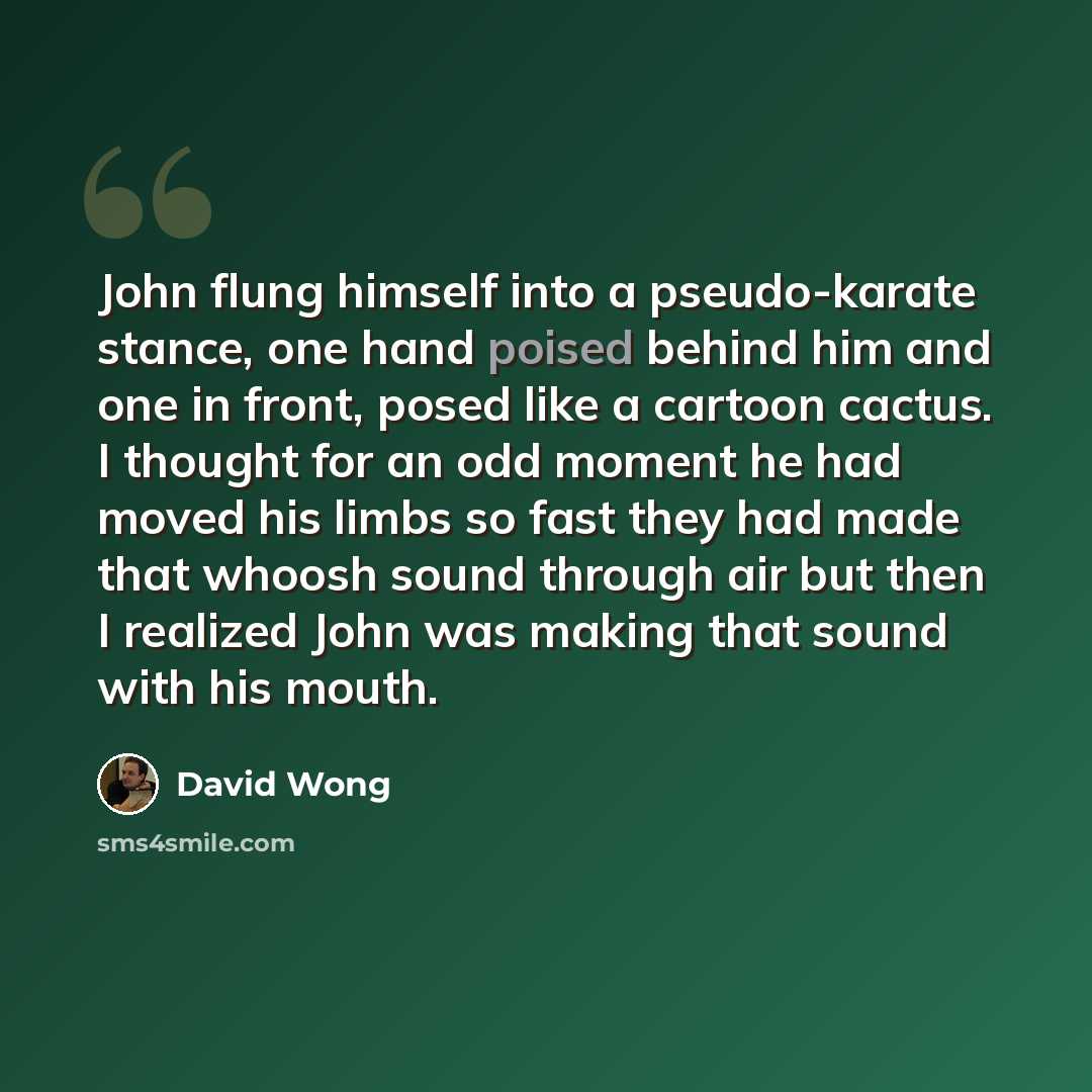 “John flung himself into a pseudo-karate stance, one hand poised behind him and one in front, posed like a cartoon cactus. I thought for an odd moment he had moved his limbs so fast they had made that whoosh sound through air but then I realized John was making that sound with his mouth.” quote by David Wong