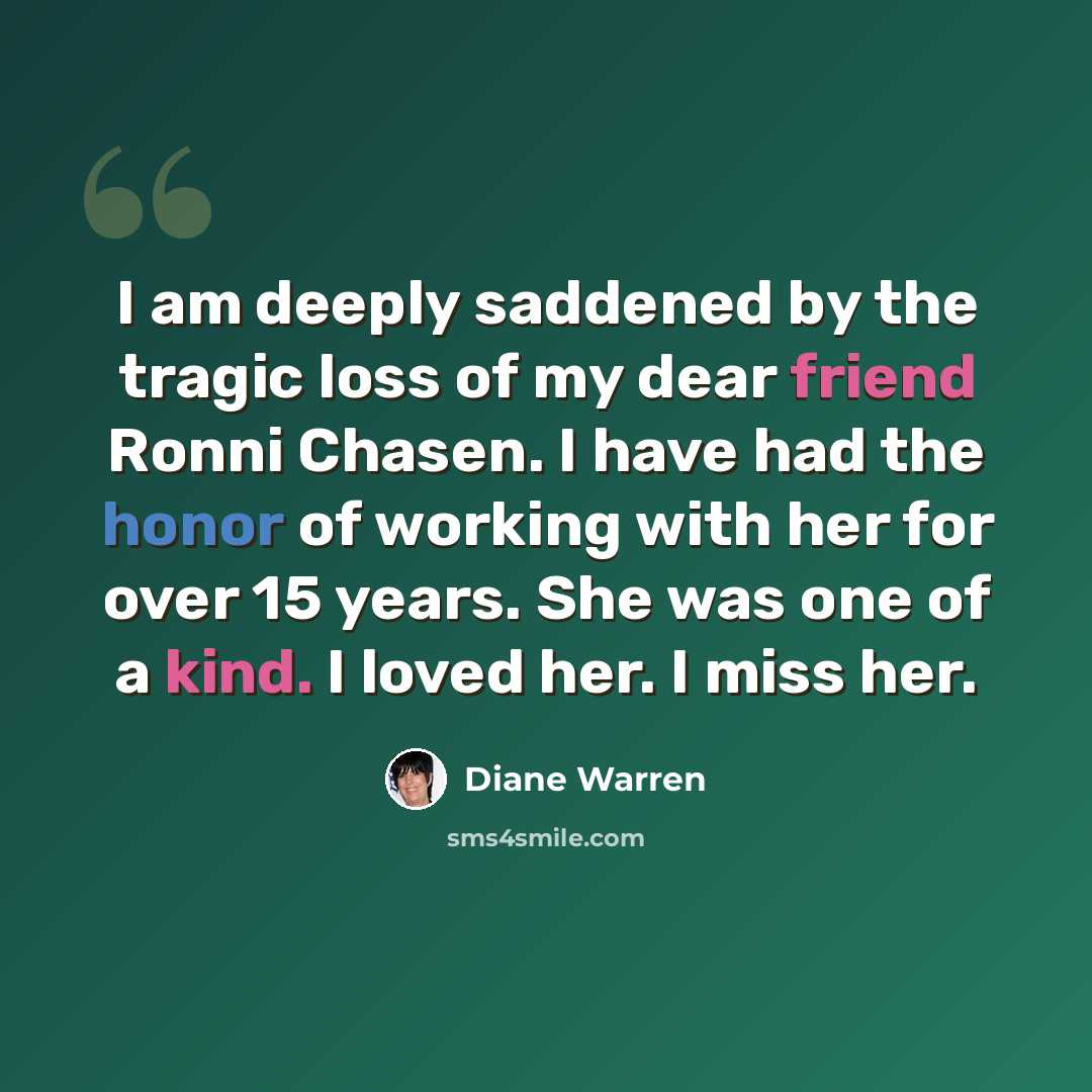 “I am deeply saddened by the tragic loss of my dear friend Ronni Chasen. I have had the honor of working with her for over 15 years. She was one of a kind. I loved her. I miss her.” quote by Diane Warren