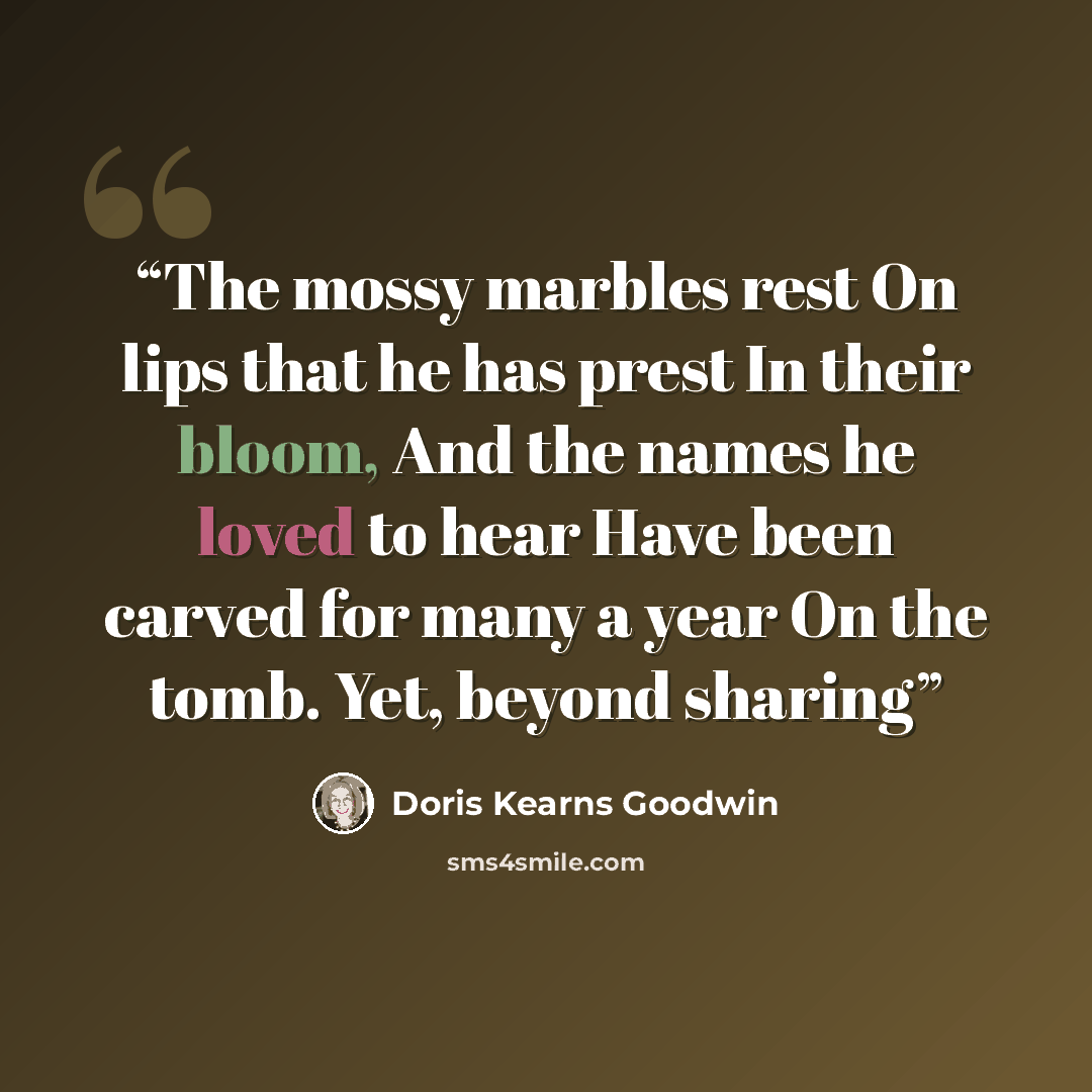 “The mossy marbles rest On lips that he has prest In their bloom, And the names he loved to hear Have been carved for many a year On the tomb. Yet, beyond sharing” quote by Doris Kearns Goodwin