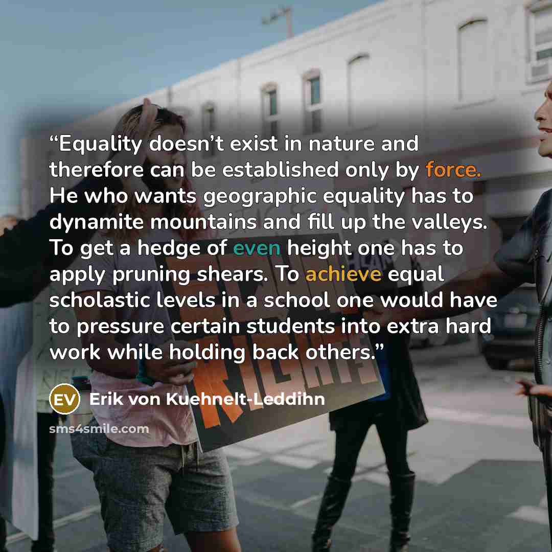 “Equality doesn’t exist in nature and therefore can be established only by force. He who wants geographic equality has to dynamite mountains and fill up the valleys. To get a hedge of even height one has to apply pruning shears. To achieve equal scholastic levels in a school one would have to…” quote by Erik von Kuehnelt-Leddihn
