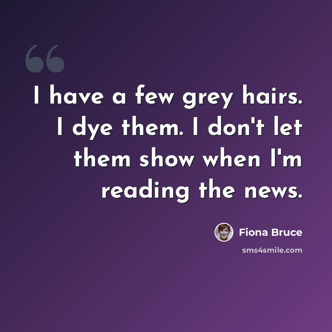 “I have a few grey hairs. I dye them. I don't let them show when I'm reading the news.” quote by Fiona Bruce