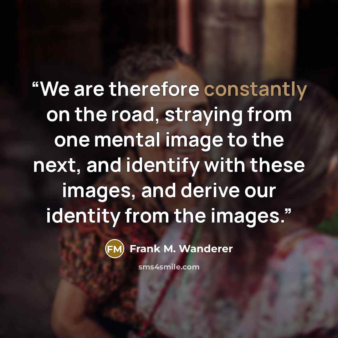 “We are therefore constantly on the road, straying from one mental image to the next, and identify with these images, and derive our identity from the images.” quote by Frank M. Wanderer